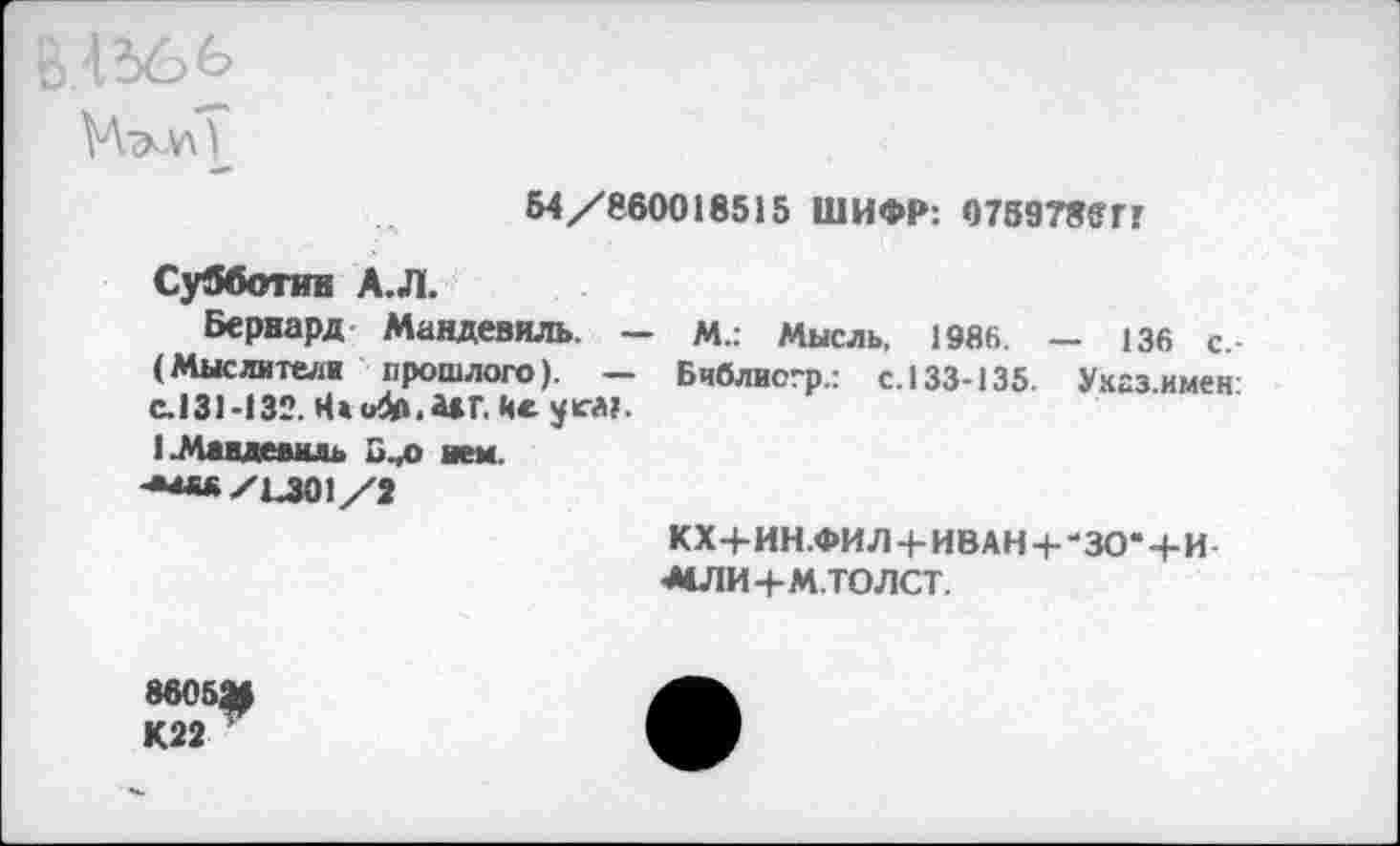 ﻿ВЛ366
Б4/860018515 ШИФР: 075978£ГГ
Субботин А.Л.
Бернард- Мандевиль. — м.: Мысль. 1986. — 136 с. (Мыслители прошлого). — Бчблиогр.: с. 133-135. Унгз имен с.131-132. Н«и4а.А*Г. Ис уса?.
1_Млндевмль ием.
•**«/1401/2
КХ+ИН.ФИ Л + ИВАН + - 30-+И МПИ+М.ТОЛСТ.
860521
К22 ”